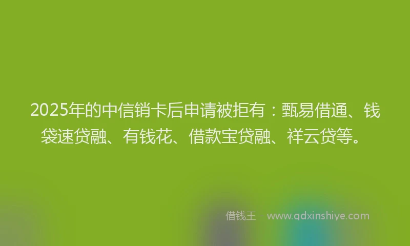 2025年的中信销卡后申请被拒有：甄易借通、钱袋速贷融、有钱花、借款宝贷融、祥云贷等。