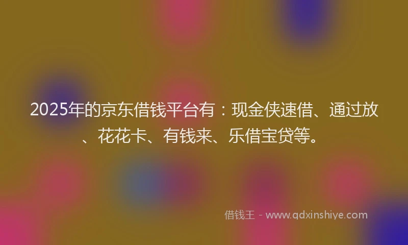 2025年的京东借钱平台有：现金侠速借、通过放、花花卡、有钱来、乐借宝贷等。