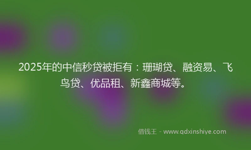 2025年的中信秒贷被拒有：珊瑚贷、融资易、飞鸟贷、优品租、新鑫商城等。