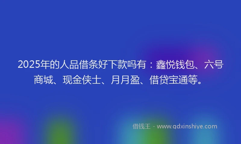 2025年的人品借条好下款吗有：鑫悦钱包、六号商城、现金侠士、月月盈、借贷宝通等。