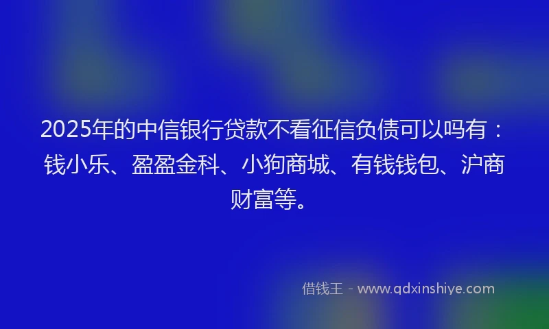 2025年的中信银行贷款不看征信负债可以吗有：钱小乐、盈盈金科、小狗商城、有钱钱包、沪商财富等。