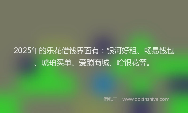 2025年的乐花借钱界面有：银河好租、畅易钱包、琥珀买单、爱蹦商城、哈银花等。