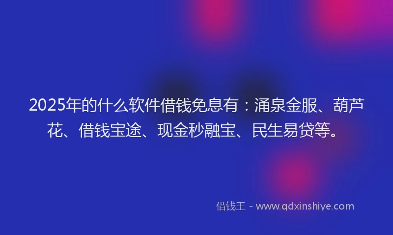 2025年的什么软件借钱免息有：涌泉金服、葫芦花、借钱宝途、现金秒融宝、民生易贷等。