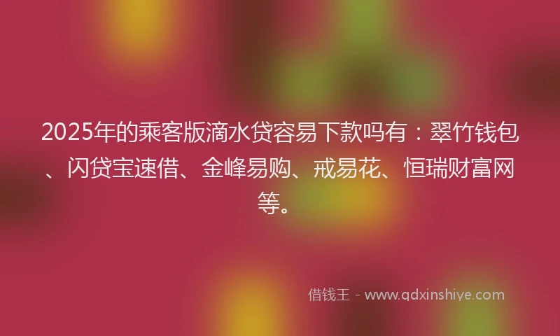 2025年的乘客版滴水贷容易下款吗有：翠竹钱包、闪贷宝速借、金峰易购、戒易花、恒瑞财富网等。