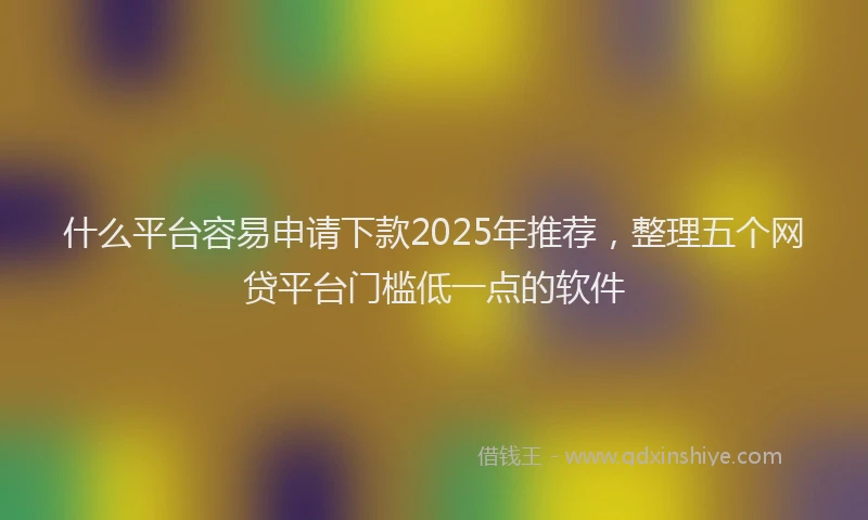 什么平台容易申请下款2025年推荐，整理五个网贷平台门槛低一点的软件