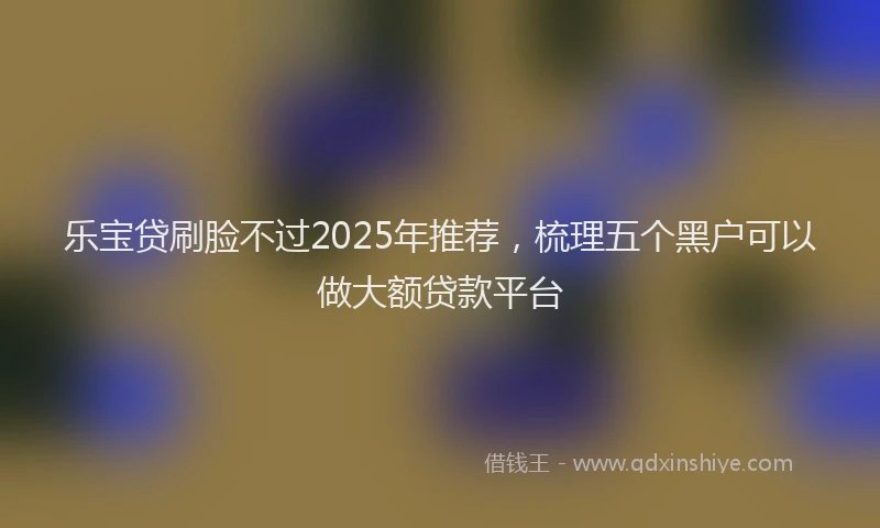 乐宝贷刷脸不过2025年推荐，梳理五个黑户可以做大额贷款平台