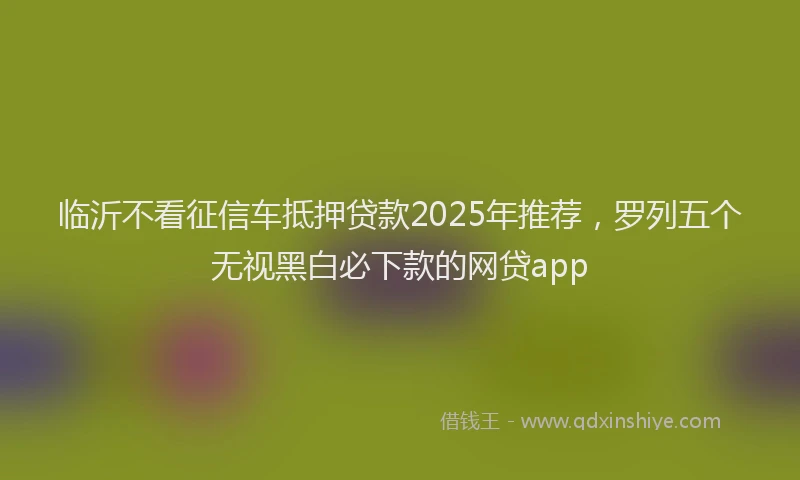 临沂不看征信车抵押贷款2025年推荐，罗列五个无视黑白必下款的网贷app