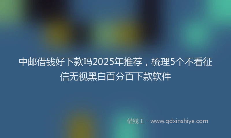 中邮借钱好下款吗2025年推荐，梳理5个不看征信无视黑白百分百下款软件