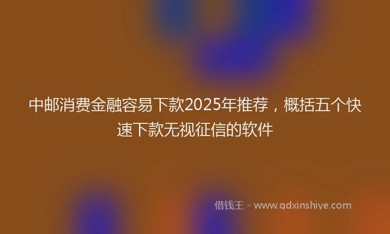 中邮消费金融容易下款2025年推荐，概括五个快速下款无视征信的软件