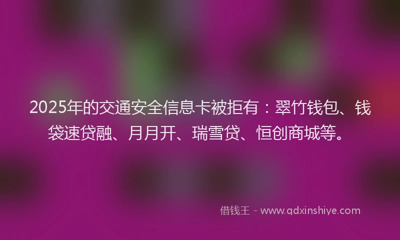 2025年的交通安全信息卡被拒有：翠竹钱包、钱袋速贷融、月月开、瑞雪贷、恒创商城等。