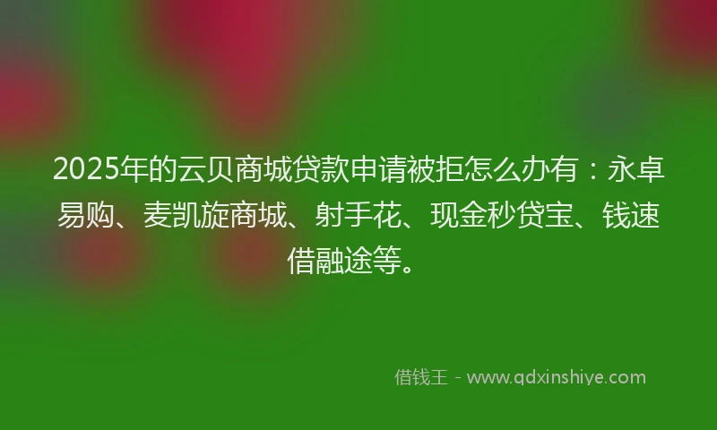 2025年的云贝商城贷款申请被拒怎么办有：永卓易购、麦凯旋商城、射手花、现金秒贷宝、钱速借融途等。