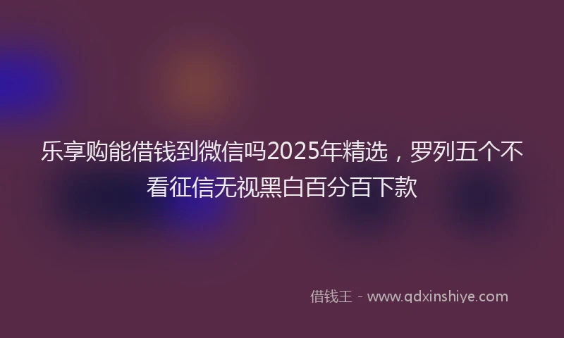 乐享购能借钱到微信吗2025年精选，罗列五个不看征信无视黑白百分百下款