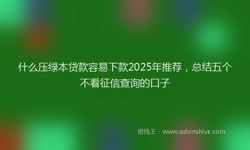 什么压绿本贷款容易下款2025年推荐，总结五个不看征信查询的口子