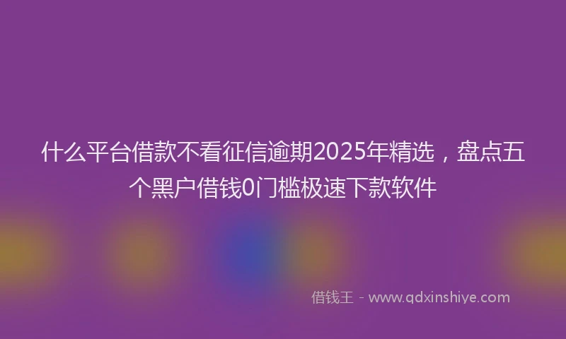 什么平台借款不看征信逾期2025年精选，盘点五个黑户借钱0门槛极速下款软件