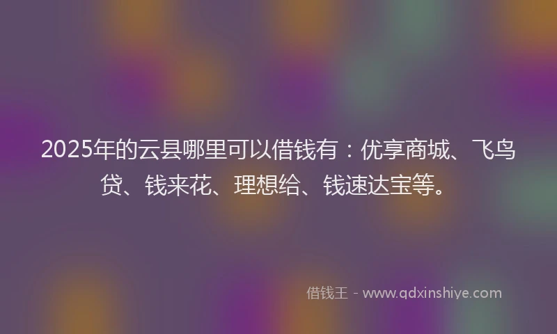 2025年的云县哪里可以借钱有：优享商城、飞鸟贷、钱来花、理想给、钱速达宝等。