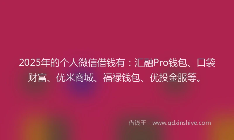 2025年的个人微信借钱有：汇融Pro钱包、口袋财富、优米商城、福禄钱包、优投金服等。