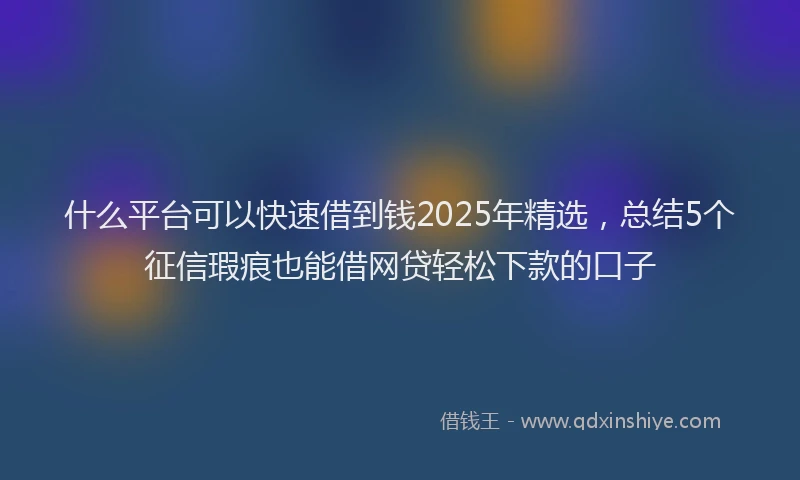 什么平台可以快速借到钱2025年精选，总结5个征信瑕疵也能借网贷轻松下款的口子