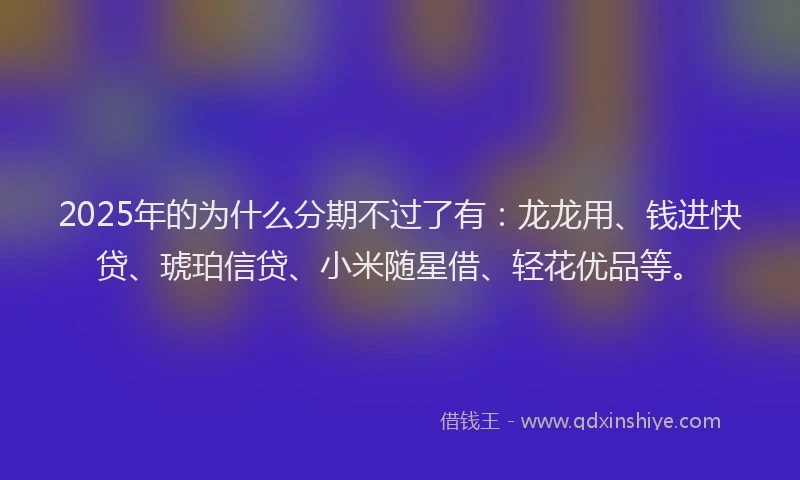 2025年的为什么分期不过了有：龙龙用、钱进快贷、琥珀信贷、小米随星借、轻花优品等。