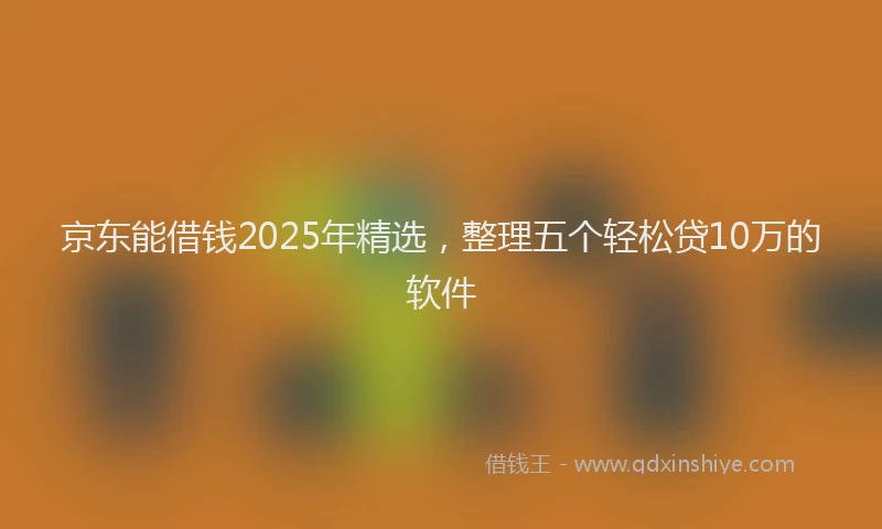 京东能借钱2025年精选，整理五个轻松贷10万的软件