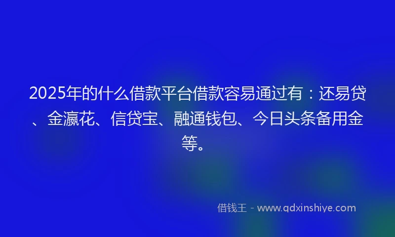 2025年的什么借款平台借款容易通过有：还易贷、金瀛花、信贷宝、融通钱包、今日头条备用金等。