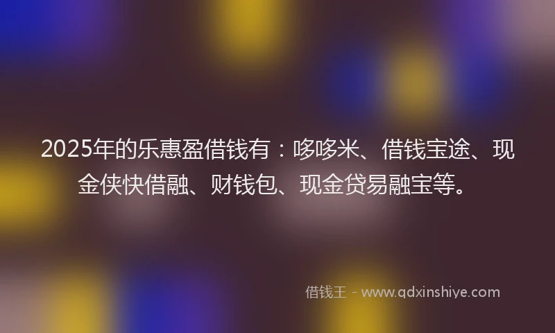 2025年的乐惠盈借钱有：哆哆米、借钱宝途、现金侠快借融、财钱包、现金贷易融宝等。