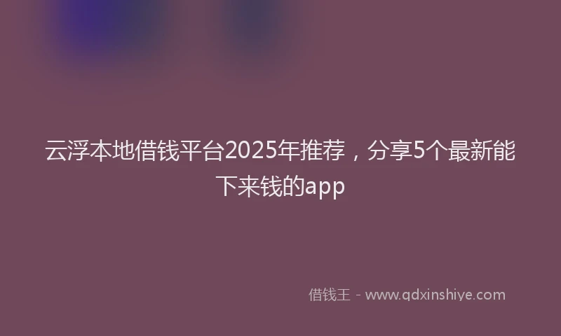 云浮本地借钱平台2025年推荐，分享5个最新能下来钱的app