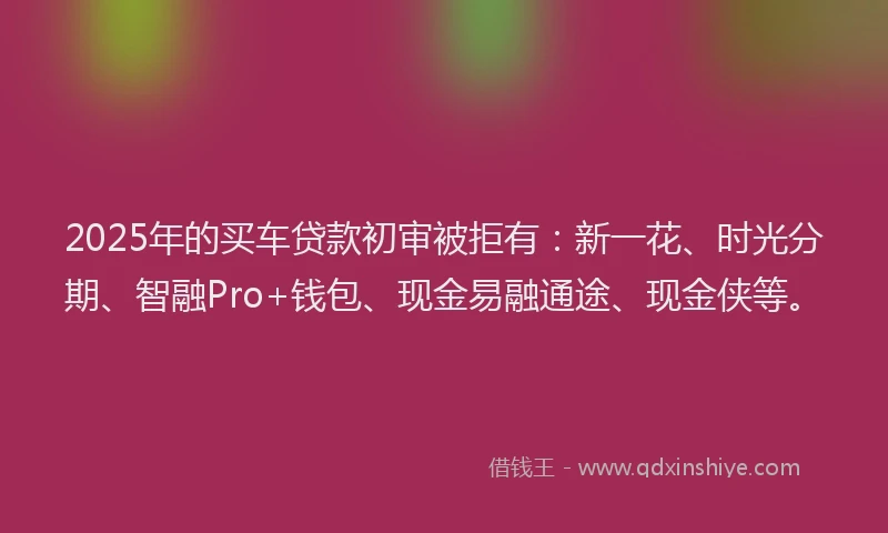 2025年的买车贷款初审被拒有：新一花、时光分期、智融Pro+钱包、现金易融通途、现金侠等。