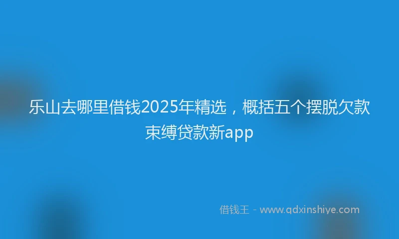 乐山去哪里借钱2025年精选，概括五个摆脱欠款束缚贷款新app