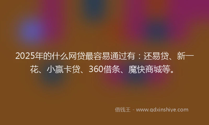 2025年的什么网贷最容易通过有：还易贷、新一花、小赢卡贷、360借条、魔快商城等。