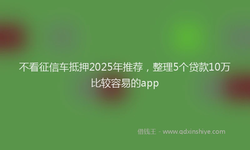 不看征信车抵押2025年推荐，整理5个贷款10万比较容易的app