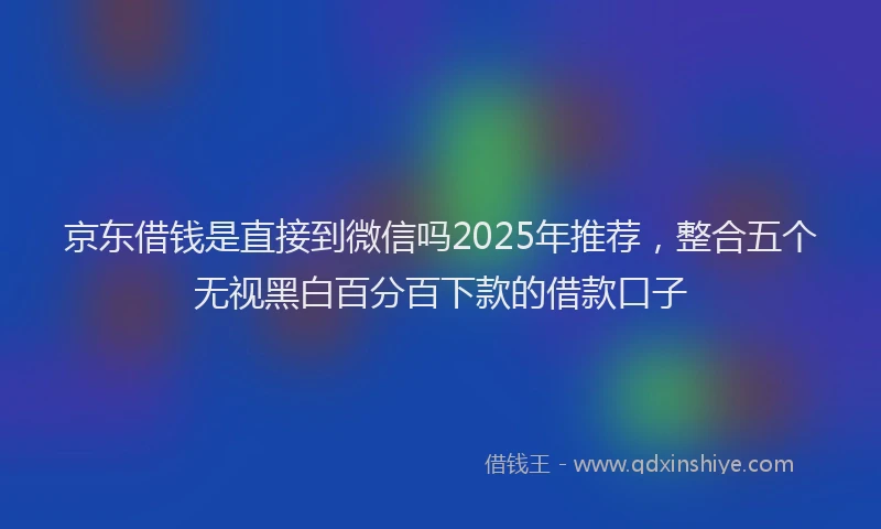 京东借钱是直接到微信吗2025年推荐，整合五个无视黑白百分百下款的借款口子