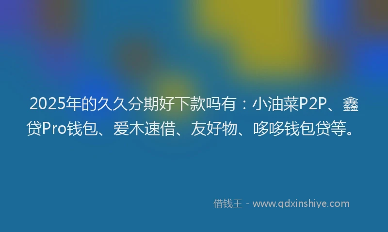 2025年的久久分期好下款吗有：小油菜P2P、鑫贷Pro钱包、爱木速借、友好物、哆哆钱包贷等。