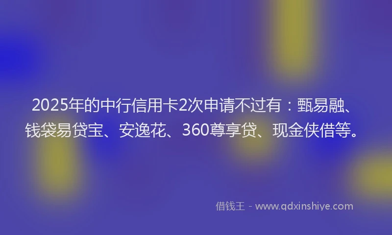 2025年的中行信用卡2次申请不过有：甄易融、钱袋易贷宝、安逸花、360尊享贷、现金侠借等。