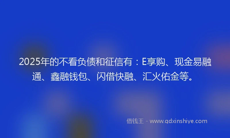 2025年的不看负债和征信有：E享购、现金易融通、鑫融钱包、闪借快融、汇火佑金等。