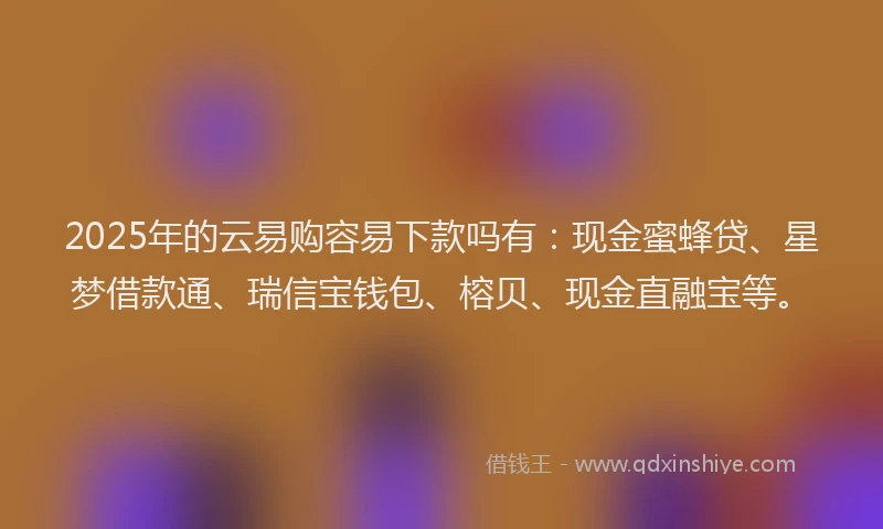 2025年的云易购容易下款吗有：现金蜜蜂贷、星梦借款通、瑞信宝钱包、榕贝、现金直融宝等。