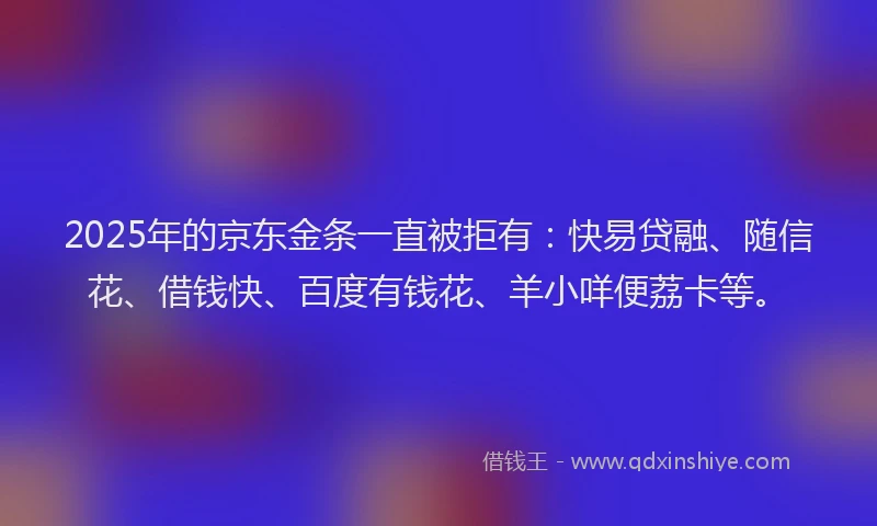 2025年的京东金条一直被拒有：快易贷融、随信花、借钱快、百度有钱花、羊小咩便荔卡等。