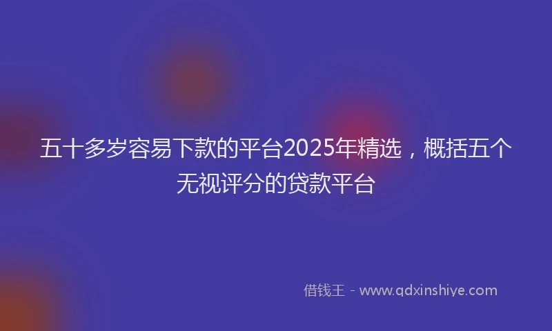 五十多岁容易下款的平台2025年精选，概括五个无视评分的贷款平台
