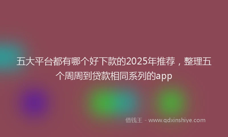 五大平台都有哪个好下款的2025年推荐，整理五个周周到贷款相同系列的app
