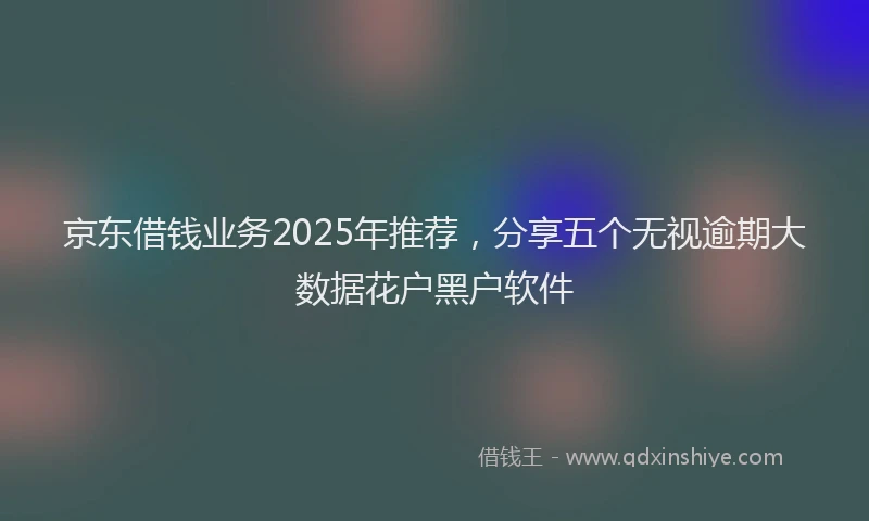 京东借钱业务2025年推荐，分享五个无视逾期大数据花户黑户软件