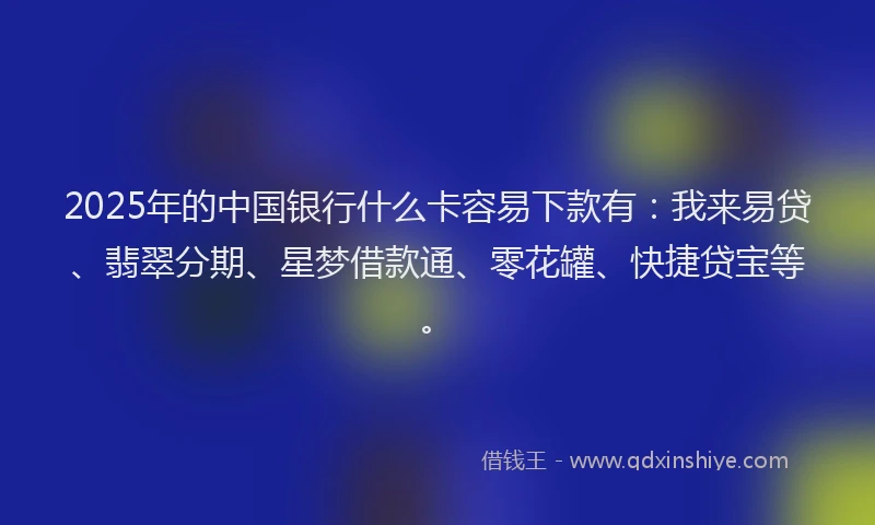 2025年的中国银行什么卡容易下款有：我来易贷、翡翠分期、星梦借款通、零花罐、快捷贷宝等。