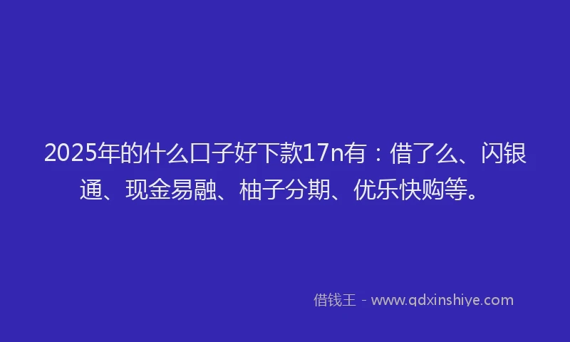 2025年的什么口子好下款17n有：借了么、闪银通、现金易融、柚子分期、优乐快购等。