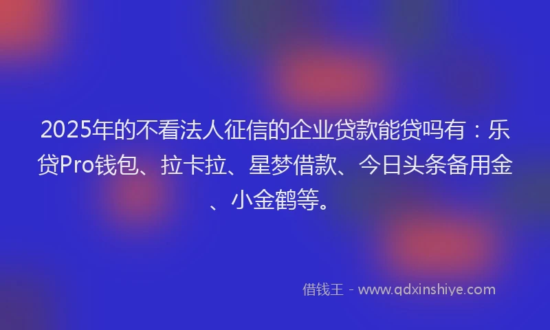 2025年的不看法人征信的企业贷款能贷吗有：乐贷Pro钱包、拉卡拉、星梦借款、今日头条备用金、小金鹤等。