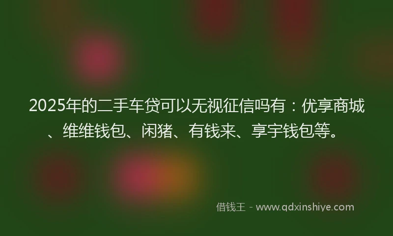 2025年的二手车贷可以无视征信吗有：优享商城、维维钱包、闲猪、有钱来、享宇钱包等。