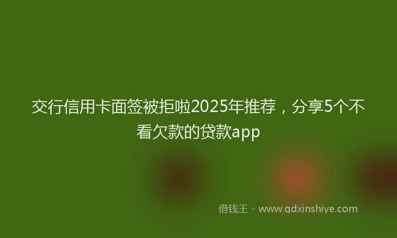 交行信用卡面签被拒啦2025年推荐，分享5个不看欠款的贷款app