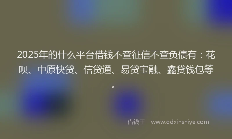 2025年的什么平台借钱不查征信不查负债有：花呗、中原快贷、信贷通、易贷宝融、鑫贷钱包等。