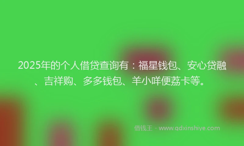 2025年的个人借贷查询有：福星钱包、安心贷融、吉祥购、多多钱包、羊小咩便荔卡等。