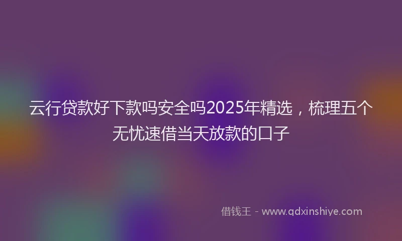 云行贷款好下款吗安全吗2025年精选，梳理五个无忧速借当天放款的口子