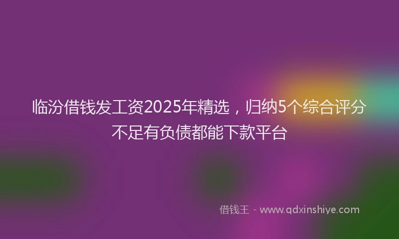 临汾借钱发工资2025年精选，归纳5个综合评分不足有负债都能下款平台
