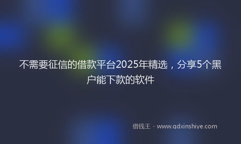不需要征信的借款平台2025年精选，分享5个黑户能下款的软件