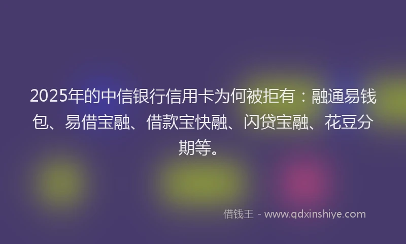 2025年的中信银行信用卡为何被拒有：融通易钱包、易借宝融、借款宝快融、闪贷宝融、花豆分期等。